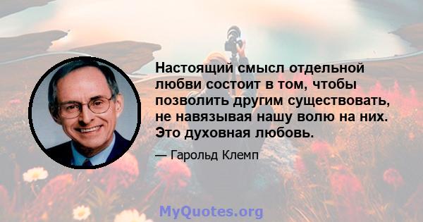 Настоящий смысл отдельной любви состоит в том, чтобы позволить другим существовать, не навязывая нашу волю на них. Это духовная любовь.