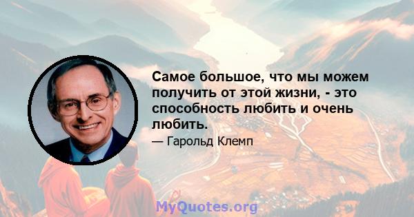 Самое большое, что мы можем получить от этой жизни, - это способность любить и очень любить.