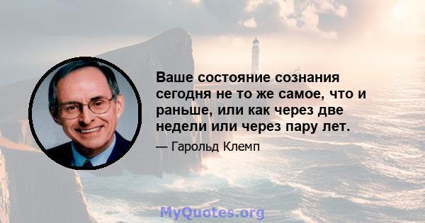 Ваше состояние сознания сегодня не то же самое, что и раньше, или как через две недели или через пару лет.