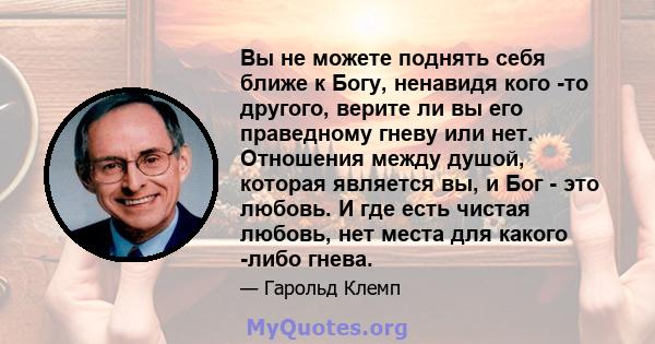 Вы не можете поднять себя ближе к Богу, ненавидя кого -то другого, верите ли вы его праведному гневу или нет. Отношения между душой, которая является вы, и Бог - это любовь. И где есть чистая любовь, нет места для