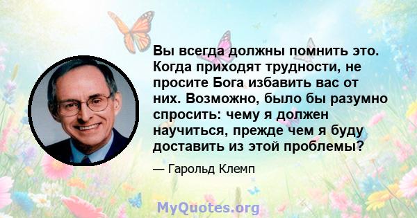 Вы всегда должны помнить это. Когда приходят трудности, не просите Бога избавить вас от них. Возможно, было бы разумно спросить: чему я должен научиться, прежде чем я буду доставить из этой проблемы?