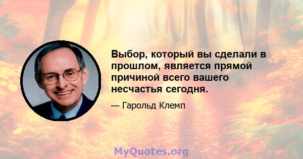 Выбор, который вы сделали в прошлом, является прямой причиной всего вашего несчастья сегодня.