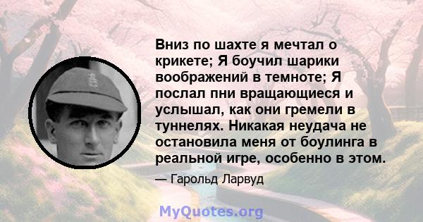 Вниз по шахте я мечтал о крикете; Я боучил шарики воображений в темноте; Я послал пни вращающиеся и услышал, как они гремели в туннелях. Никакая неудача не остановила меня от боулинга в реальной игре, особенно в этом.