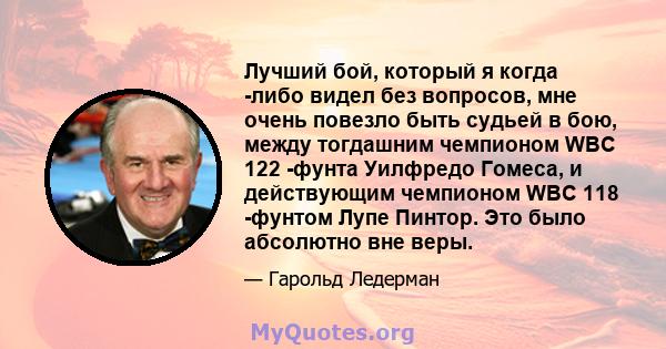 Лучший бой, который я когда -либо видел без вопросов, мне очень повезло быть судьей в бою, между тогдашним чемпионом WBC 122 -фунта Уилфредо Гомеса, и действующим чемпионом WBC 118 -фунтом Лупе Пинтор. Это было