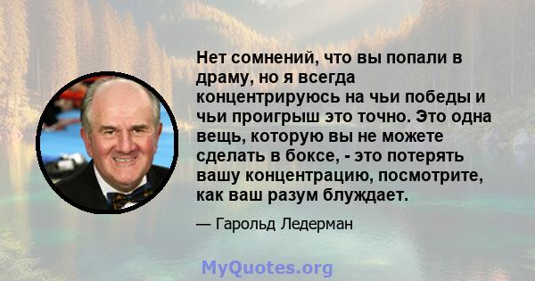 Нет сомнений, что вы попали в драму, но я всегда концентрируюсь на чьи победы и чьи проигрыш это точно. Это одна вещь, которую вы не можете сделать в боксе, - это потерять вашу концентрацию, посмотрите, как ваш разум