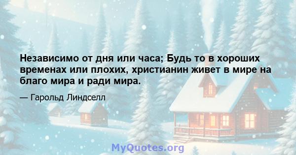 Независимо от дня или часа; Будь то в хороших временах или плохих, христианин живет в мире на благо мира и ради мира.