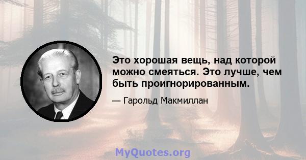 Это хорошая вещь, над которой можно смеяться. Это лучше, чем быть проигнорированным.