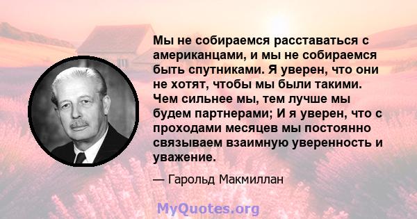 Мы не собираемся расставаться с американцами, и мы не собираемся быть спутниками. Я уверен, что они не хотят, чтобы мы были такими. Чем сильнее мы, тем лучше мы будем партнерами; И я уверен, что с проходами месяцев мы