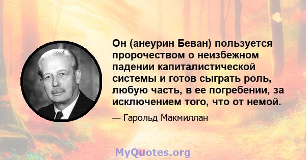 Он (анеурин Беван) пользуется пророчеством о неизбежном падении капиталистической системы и готов сыграть роль, любую часть, в ее погребении, за исключением того, что от немой.