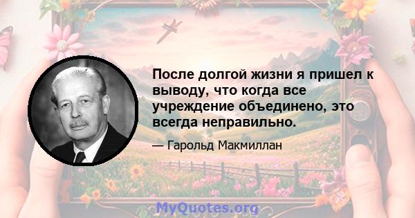 После долгой жизни я пришел к выводу, что когда все учреждение объединено, это всегда неправильно.