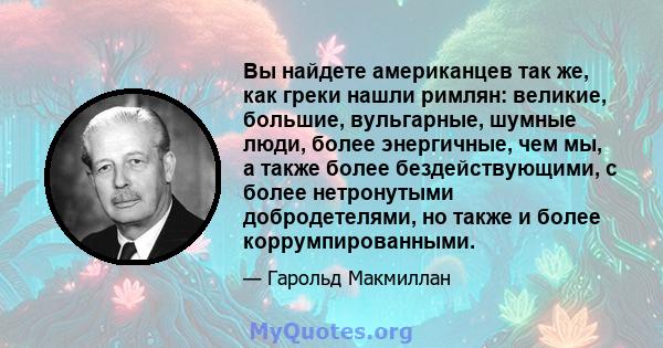 Вы найдете американцев так же, как греки нашли римлян: великие, большие, вульгарные, шумные люди, более энергичные, чем мы, а также более бездействующими, с более нетронутыми добродетелями, но также и более