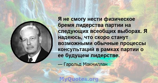 Я не смогу нести физическое бремя лидерства партии на следующих всеобщих выборах. Я надеюсь, что скоро станут возможными обычные процессы консультаций в рамках партии о ее будущем лидерстве.