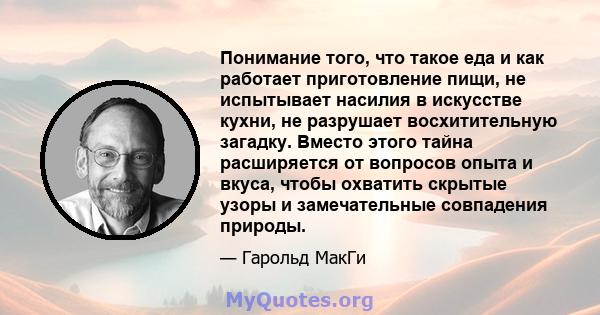 Понимание того, что такое еда и как работает приготовление пищи, не испытывает насилия в искусстве кухни, не разрушает восхитительную загадку. Вместо этого тайна расширяется от вопросов опыта и вкуса, чтобы охватить