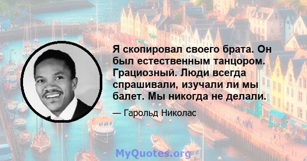 Я скопировал своего брата. Он был естественным танцором. Грациозный. Люди всегда спрашивали, изучали ли мы балет. Мы никогда не делали.