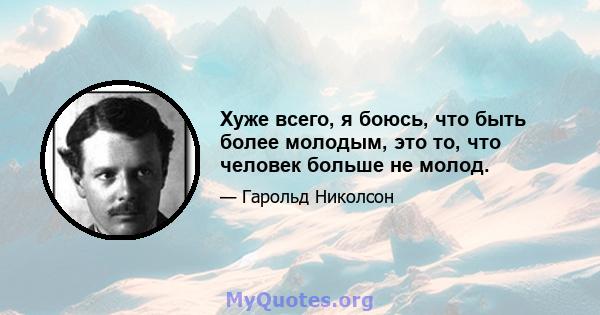 Хуже всего, я боюсь, что быть более молодым, это то, что человек больше не молод.