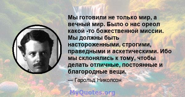 Мы готовили не только мир, а вечный мир. Было о нас ореол какой -то божественной миссии. Мы должны быть настороженными, строгими, праведными и аскетическими. Ибо мы склонялись к тому, чтобы делать отличные, постоянные и 