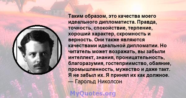 Таким образом, это качества моего идеального дипломатиста. Правда, точность, спокойствие, терпение, хороший характер, скромность и верность. Они также являются качествами идеальной дипломатии. Но читатель может