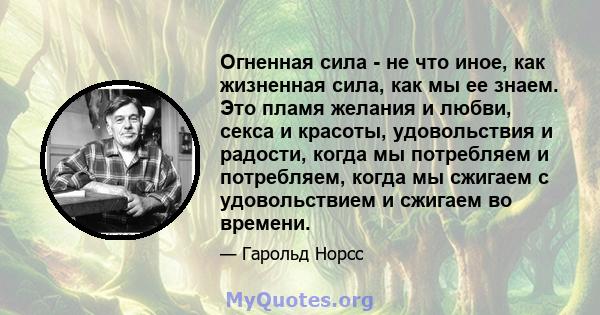 Огненная сила - не что иное, как жизненная сила, как мы ее знаем. Это пламя желания и любви, секса и красоты, удовольствия и радости, когда мы потребляем и потребляем, когда мы сжигаем с удовольствием и сжигаем во