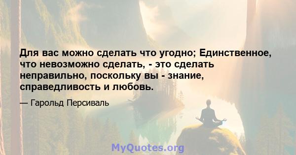 Для вас можно сделать что угодно; Единственное, что невозможно сделать, - это сделать неправильно, поскольку вы - знание, справедливость и любовь.