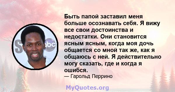 Быть папой заставил меня больше осознавать себя. Я вижу все свои достоинства и недостатки. Они становится ясным ясным, когда моя дочь общается со мной так же, как я общаюсь с ней. Я действительно могу сказать, где и