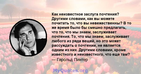 Как неизвестное заслуга почтения? Другими словами, как вы можете почитать то, что вы невежественны? В то же время было бы смешно предлагать, что то, что мы знаем, заслуживает почтения. То, что мы знаем, заслуживает