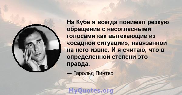 На Кубе я всегда понимал резкую обращение с несогласными голосами как вытекающие из «осадной ситуации», навязанной на него извне. И я считаю, что в определенной степени это правда.