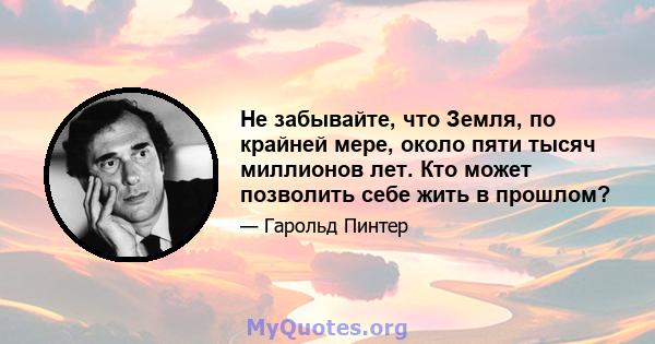 Не забывайте, что Земля, по крайней мере, около пяти тысяч миллионов лет. Кто может позволить себе жить в прошлом?