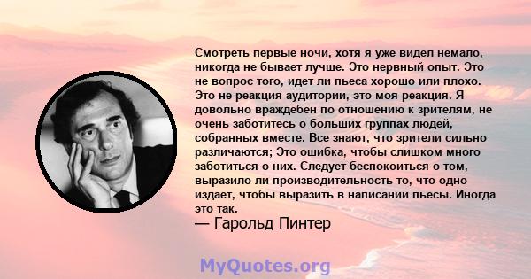 Смотреть первые ночи, хотя я уже видел немало, никогда не бывает лучше. Это нервный опыт. Это не вопрос того, идет ли пьеса хорошо или плохо. Это не реакция аудитории, это моя реакция. Я довольно враждебен по отношению