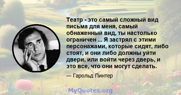 Театр - это самый сложный вид письма для меня, самый обнаженный вид, ты настолько ограничен ... Я застрял с этими персонажами, которые сидят, либо стоят, и они либо должны уйти двери, или войти через дверь, и это все,