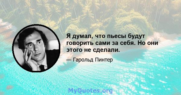 Я думал, что пьесы будут говорить сами за себя. Но они этого не сделали.