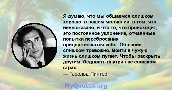 Я думаю, что мы общаемся слишком хорошо, в нашем молчании, в том, что невысказано, и что то, что происходит, - это постоянное уклонение, отчаянные попытки перебросания придерживаются себя. Общение слишком тревожно.