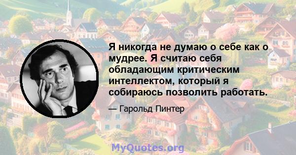 Я никогда не думаю о себе как о мудрее. Я считаю себя обладающим критическим интеллектом, который я собираюсь позволить работать.