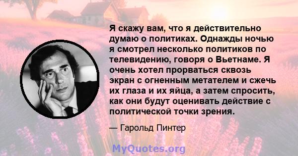 Я скажу вам, что я действительно думаю о политиках. Однажды ночью я смотрел несколько политиков по телевидению, говоря о Вьетнаме. Я очень хотел прорваться сквозь экран с огненным метателем и сжечь их глаза и их яйца, а 