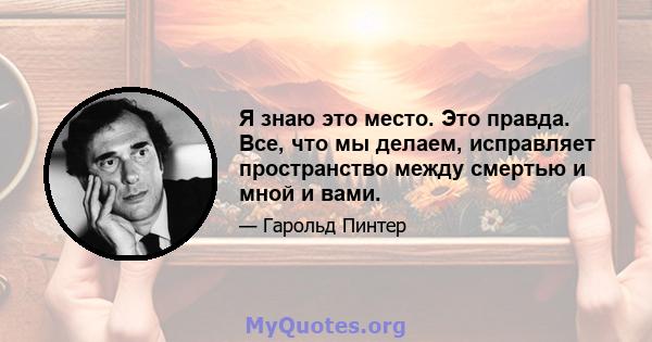 Я знаю это место. Это правда. Все, что мы делаем, исправляет пространство между смертью и мной и вами.