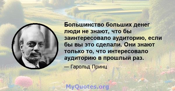 Большинство больших денег люди не знают, что бы заинтересовало аудиторию, если бы вы это сделали. Они знают только то, что интересовало аудиторию в прошлый раз.