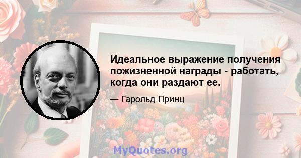 Идеальное выражение получения пожизненной награды - работать, когда они раздают ее.