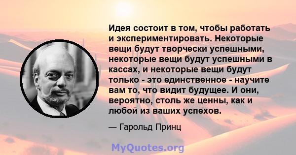 Идея состоит в том, чтобы работать и экспериментировать. Некоторые вещи будут творчески успешными, некоторые вещи будут успешными в кассах, и некоторые вещи будут только - это единственное - научите вам то, что видит