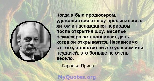 Когда я был продюсером, удовольствие от шоу просыпалось с хитом и наслаждался периодом после открытия шоу. Веселье режиссера останавливает день, когда он открывается. Независимо от того, является ли это успехом или