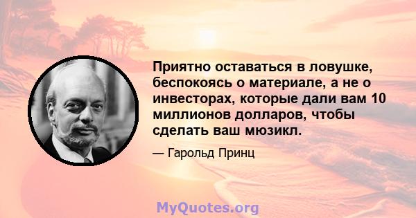 Приятно оставаться в ловушке, беспокоясь о материале, а не о инвесторах, которые дали вам 10 миллионов долларов, чтобы сделать ваш мюзикл.