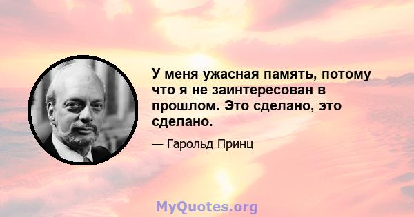 У меня ужасная память, потому что я не заинтересован в прошлом. Это сделано, это сделано.