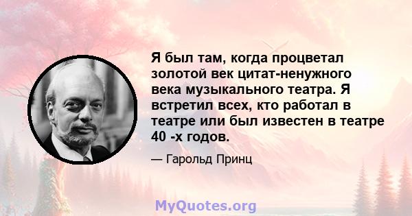 Я был там, когда процветал золотой век цитат-ненужного века музыкального театра. Я встретил всех, кто работал в театре или был известен в театре 40 -х годов.