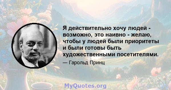 Я действительно хочу людей - возможно, это наивно - желаю, чтобы у людей были приоритеты и были готовы быть художественными посетителями.