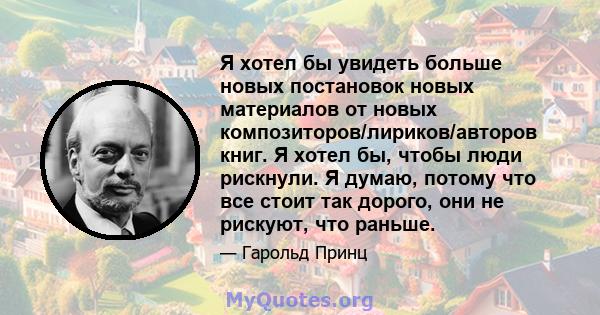 Я хотел бы увидеть больше новых постановок новых материалов от новых композиторов/лириков/авторов книг. Я хотел бы, чтобы люди рискнули. Я думаю, потому что все стоит так дорого, они не рискуют, что раньше.