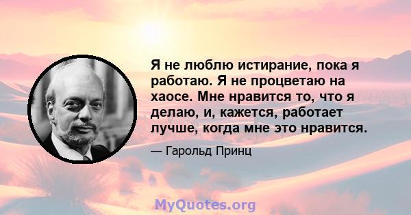 Я не люблю истирание, пока я работаю. Я не процветаю на хаосе. Мне нравится то, что я делаю, и, кажется, работает лучше, когда мне это нравится.