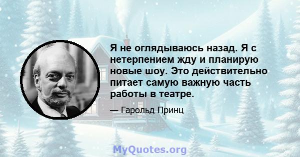 Я не оглядываюсь назад. Я с нетерпением жду и планирую новые шоу. Это действительно питает самую важную часть работы в театре.