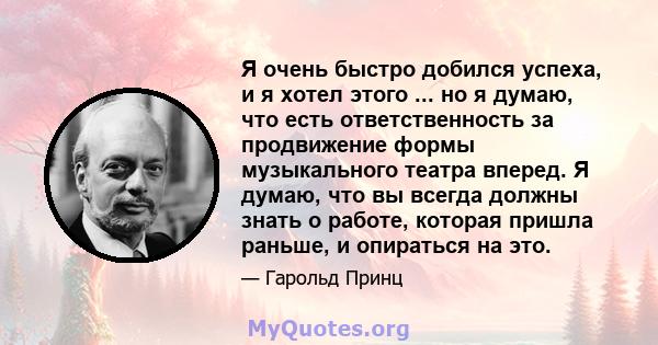 Я очень быстро добился успеха, и я хотел этого ... но я думаю, что есть ответственность за продвижение формы музыкального театра вперед. Я думаю, что вы всегда должны знать о работе, которая пришла раньше, и опираться