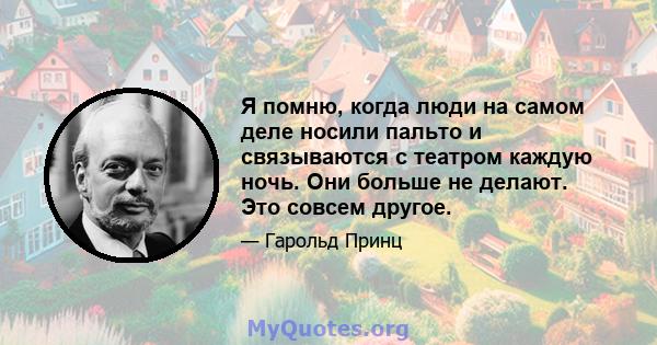 Я помню, когда люди на самом деле носили пальто и связываются с театром каждую ночь. Они больше не делают. Это совсем другое.