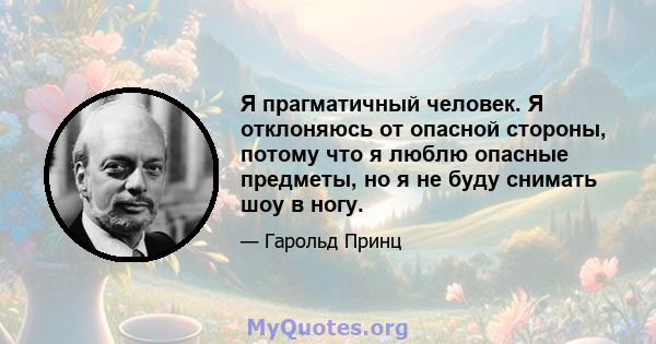 Я прагматичный человек. Я отклоняюсь от опасной стороны, потому что я люблю опасные предметы, но я не буду снимать шоу в ногу.