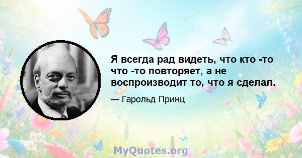 Я всегда рад видеть, что кто -то что -то повторяет, а не воспроизводит то, что я сделал.