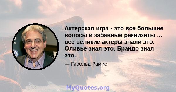 Актерская игра - это все большие волосы и забавные реквизиты ... все великие актеры знали это. Оливье знал это, Брандо знал это.